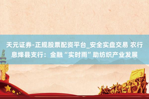 天元证券-正规股票配资平台_安全实盘交易 农行息烽县支行：金融“实时雨”助纺织产业发展