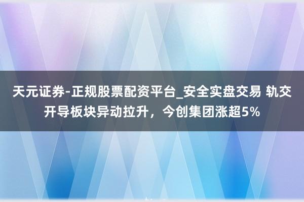 天元证券-正规股票配资平台_安全实盘交易 轨交开导板块异动拉升，今创集团涨超5%