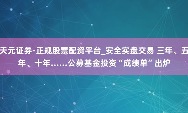 天元证券-正规股票配资平台_安全实盘交易 三年、五年、十年......公募基金投资“成绩单”出炉