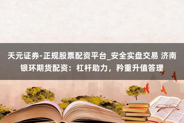 天元证券-正规股票配资平台_安全实盘交易 济南银环期货配资：杠杆助力，矜重升值答理
