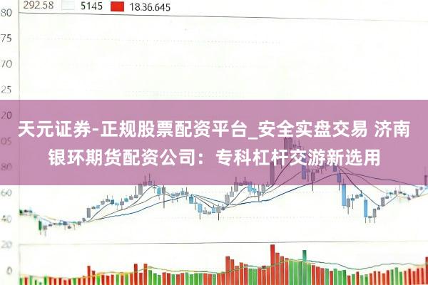 天元证券-正规股票配资平台_安全实盘交易 济南银环期货配资公司：专科杠杆交游新选用
