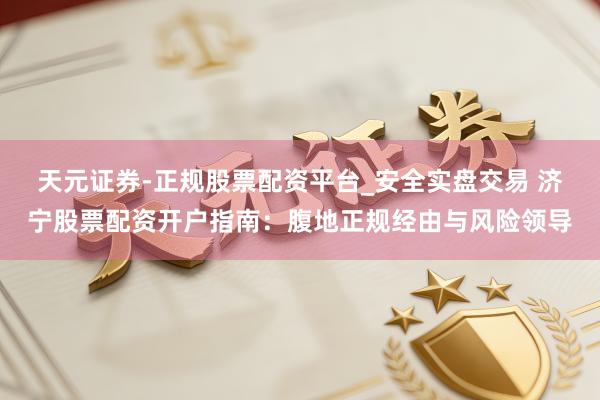天元证券-正规股票配资平台_安全实盘交易 济宁股票配资开户指南：腹地正规经由与风险领导
