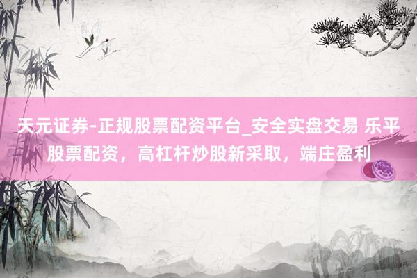 天元证券-正规股票配资平台_安全实盘交易 乐平股票配资，高杠杆炒股新采取，端庄盈利