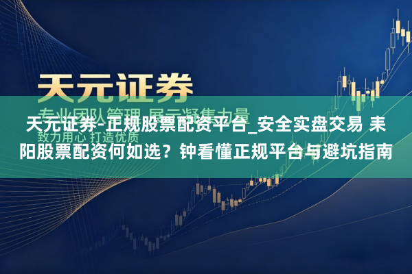 天元证券-正规股票配资平台_安全实盘交易 耒阳股票配资何如选?钟看懂正规平台与避坑指南