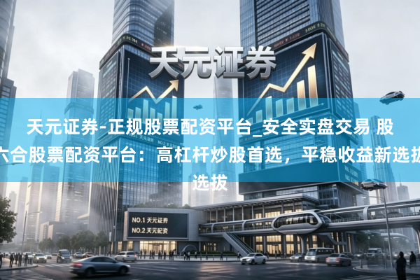 天元证券-正规股票配资平台_安全实盘交易 股六合股票配资平台：高杠杆炒股首选，平稳收益新选拔