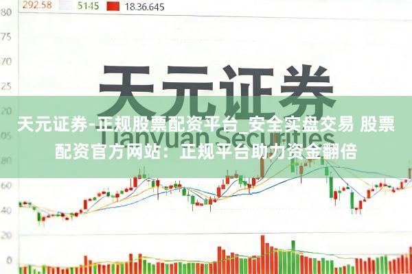 天元证券-正规股票配资平台_安全实盘交易 股票配资官方网站：正规平台助力资金翻倍