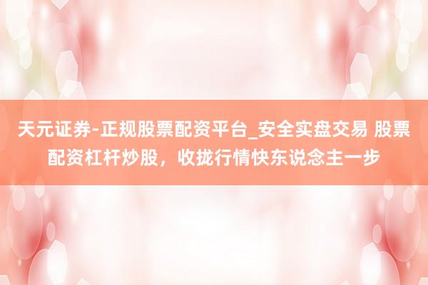 天元证券-正规股票配资平台_安全实盘交易 股票配资杠杆炒股，收拢行情快东说念主一步
