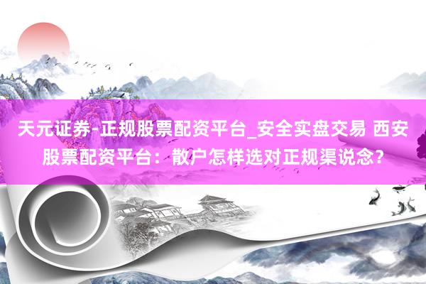 天元证券-正规股票配资平台_安全实盘交易 西安股票配资平台：散户怎样选对正规渠说念？