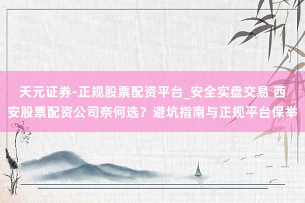 天元证券-正规股票配资平台_安全实盘交易 西安股票配资公司奈何选?避坑指南与正规平台保举