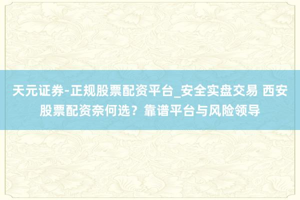 天元证券-正规股票配资平台_安全实盘交易 西安股票配资奈何选？靠谱平台与风险领导