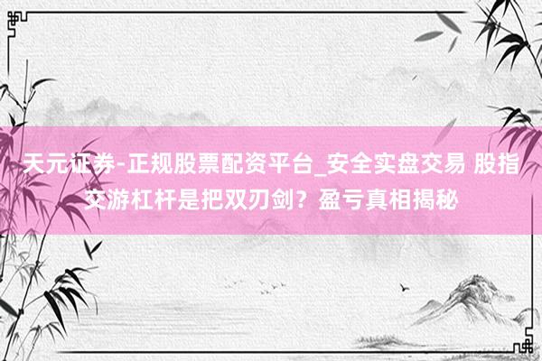 天元证券-正规股票配资平台_安全实盘交易 股指交游杠杆是把双刃剑？盈亏真相揭秘
