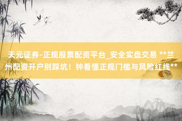 天元证券-正规股票配资平台_安全实盘交易 **兰州配资开户别踩坑！钟看懂正规门槛与风险红线**