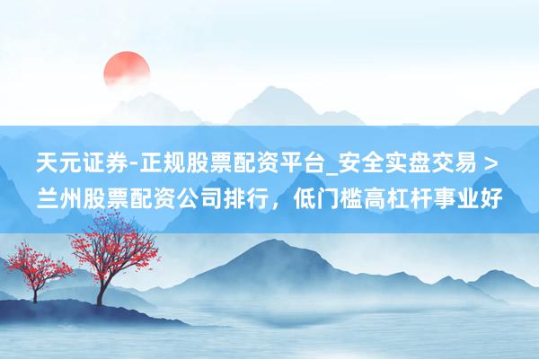 天元证券-正规股票配资平台_安全实盘交易 > 兰州股票配资公司排行，低门槛高杠杆事业好