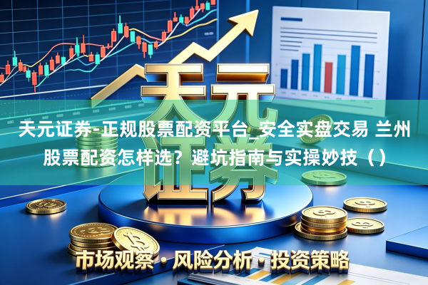 天元证券-正规股票配资平台_安全实盘交易 兰州股票配资怎样选?避坑指南与实操妙技()