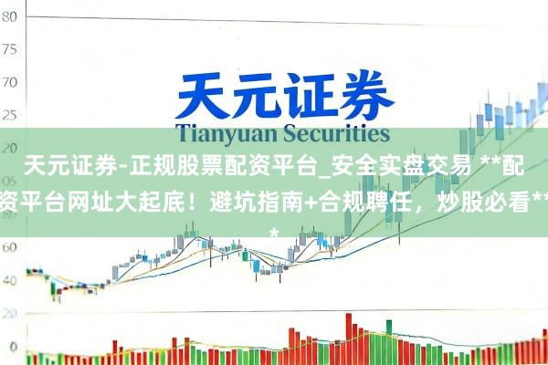 天元证券-正规股票配资平台_安全实盘交易 **配资平台网址大起底！避坑指南+合规聘任，炒股必看**