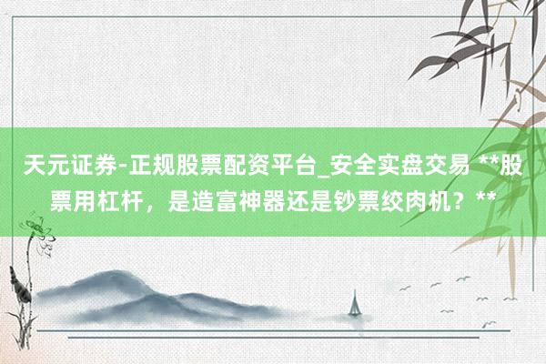天元证券-正规股票配资平台_安全实盘交易 **股票用杠杆，是造富神器还是钞票绞肉机？**