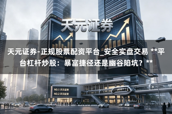 天元证券-正规股票配资平台_安全实盘交易 **平台杠杆炒股：暴富捷径还是幽谷陷坑？**